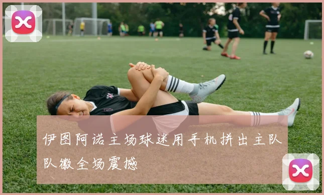 伊图阿诺主场球迷用手机拼出主队队徽全场震撼