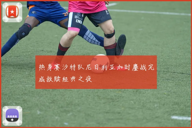 热身赛沙特队尼日利亚加时鏖战完成救赎经典之夜