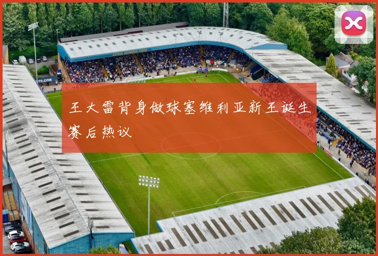 王大雷背身做球塞维利亚新王诞生赛后热议
