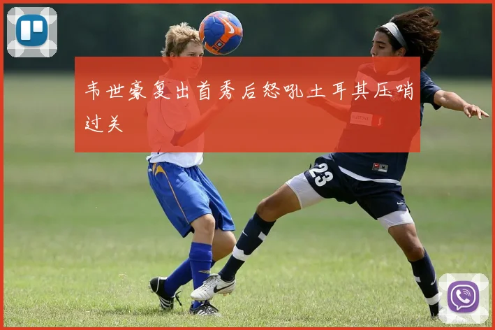 韦世豪复出首秀后怒吼土耳其压哨过关