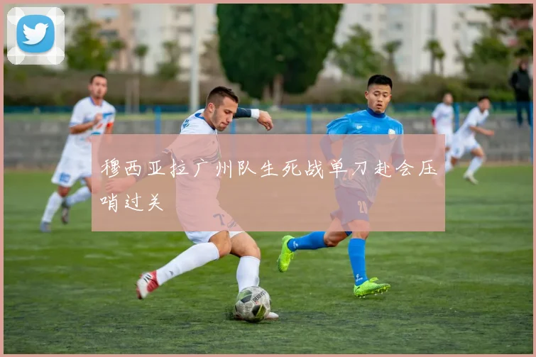 穆西亚拉广州队生死战单刀赴会压哨过关