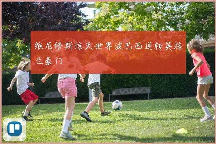 维尼修斯惊天世界波巴西逆转英格兰豪门