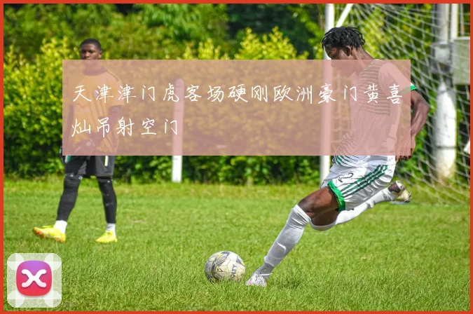 天津津门虎客场硬刚欧洲豪门黄喜灿吊射空门