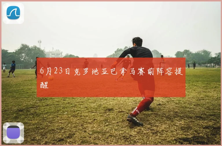 6月23日克罗地亚巴拿马赛前阵容提醒