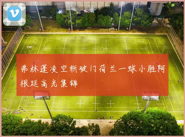 弗林蓬凌空斩破门荷兰一球小胜阿根廷高光集锦