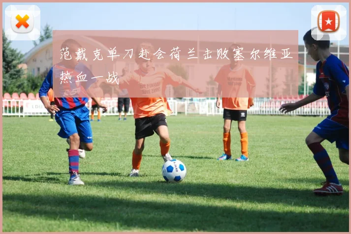 范戴克单刀赴会荷兰击败塞尔维亚热血一战
