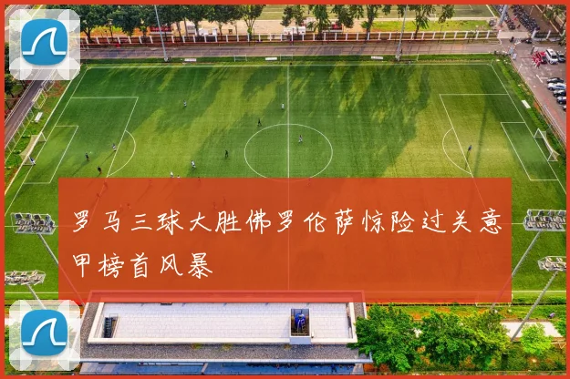 罗马三球大胜佛罗伦萨惊险过关意甲榜首风暴