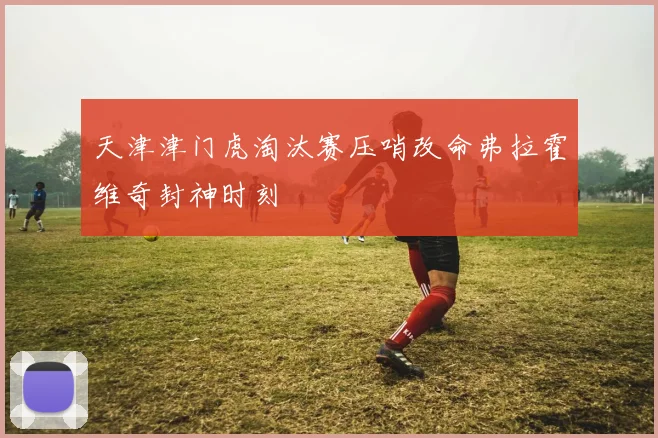 天津津门虎淘汰赛压哨改命弗拉霍维奇封神时刻