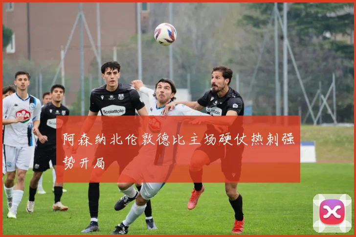 阿森纳北伦敦德比主场硬仗热刺强势开局