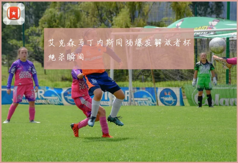 艾克森马丁内斯同场爆发解放者杯绝杀瞬间