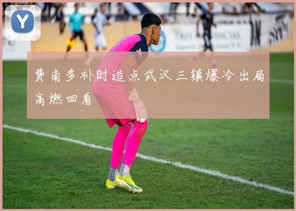 费南多补时造点武汉三镇爆冷出局高燃回看