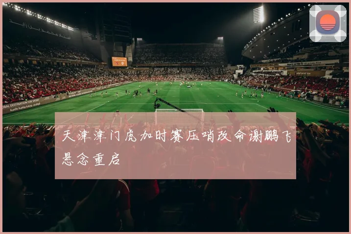 天津津门虎加时赛压哨改命谢鹏飞悬念重启