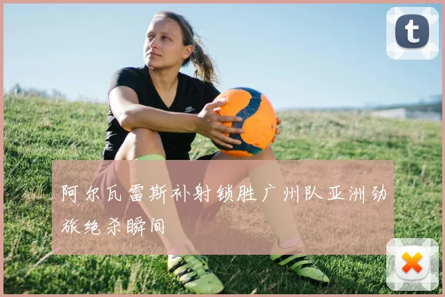 阿尔瓦雷斯补射锁胜广州队亚洲劲旅绝杀瞬间