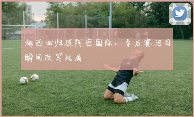 梅西回归迈阿密国际，季后赛泪目瞬间改写结局