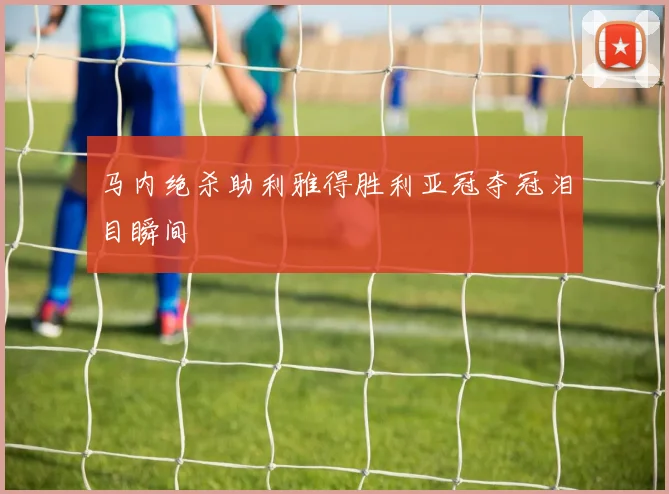 马内绝杀助利雅得胜利亚冠夺冠泪目瞬间