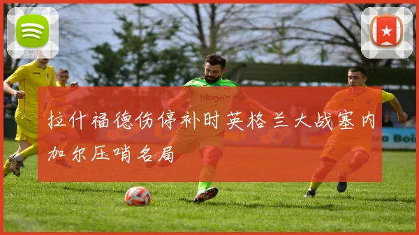 拉什福德伤停补时英格兰大战塞内加尔压哨名局