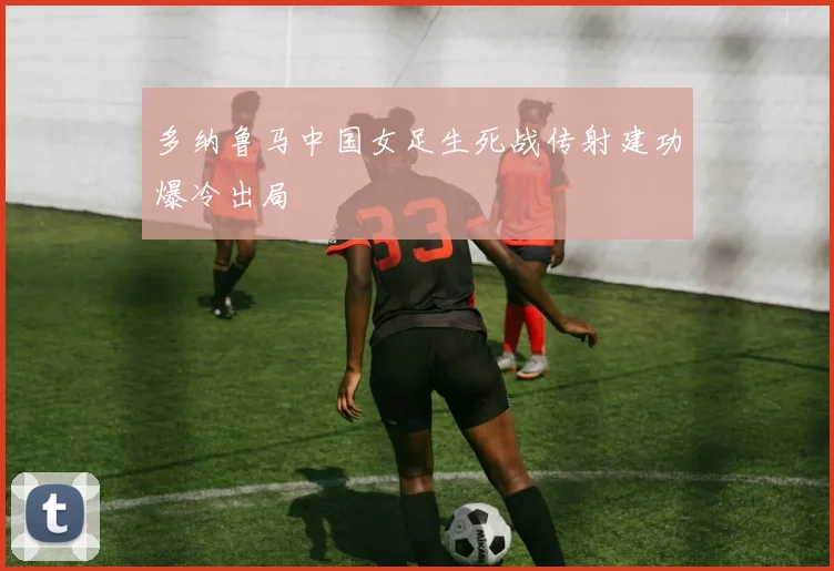 多纳鲁马中国女足生死战传射建功爆冷出局