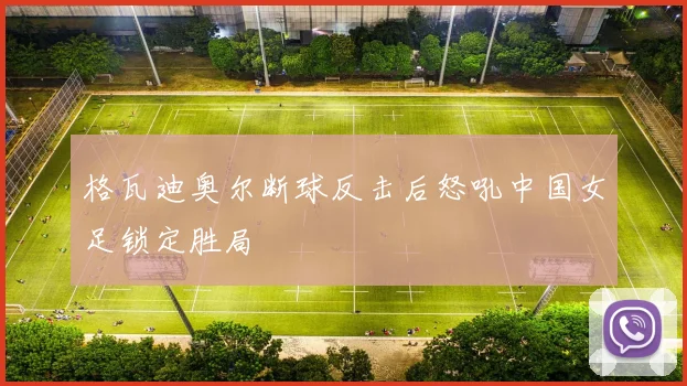 格瓦迪奥尔断球反击后怒吼中国女足锁定胜局