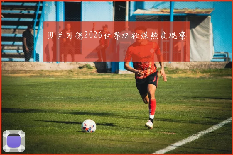 贝兰万德2026世界杯社媒热度观察
