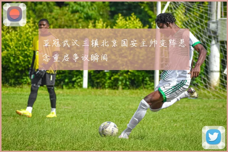 亚冠武汉三镇北京国安主帅变阵悬念重启争议瞬间