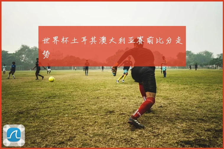 世界杯土耳其澳大利亚赛前比分走势