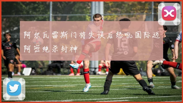 阿尔瓦雷斯门将失误后怒吼国际迈阿密绝杀封神