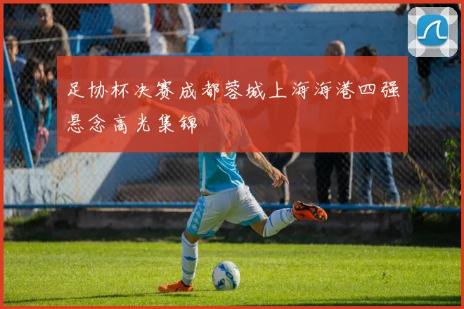 足协杯决赛成都蓉城上海海港四强悬念高光集锦