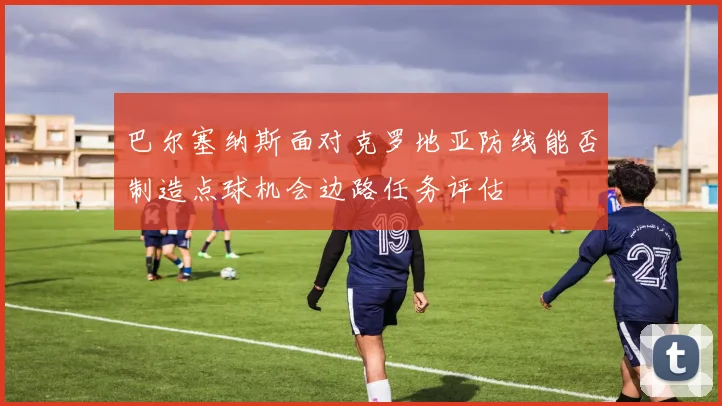 巴尔塞纳斯面对克罗地亚防线能否制造点球机会边路任务评估