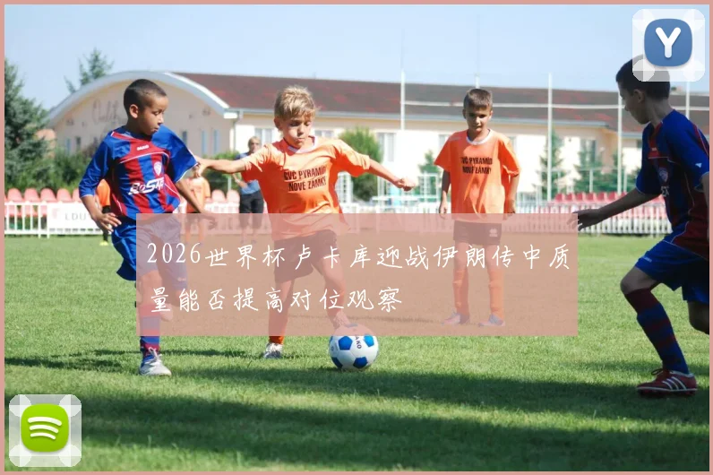 2026世界杯卢卡库迎战伊朗传中质量能否提高对位观察