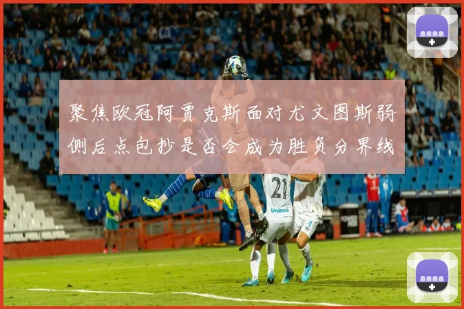 聚焦欧冠阿贾克斯面对尤文图斯弱侧后点包抄是否会成为胜负分界线