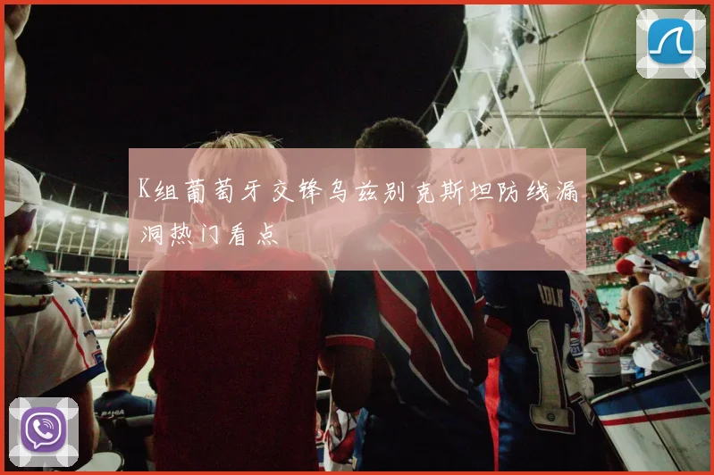 K组葡萄牙交锋乌兹别克斯坦防线漏洞热门看点