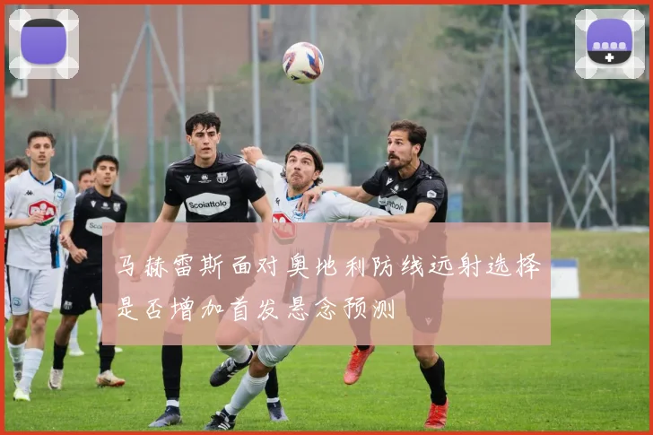 马赫雷斯面对奥地利防线远射选择是否增加首发悬念预测