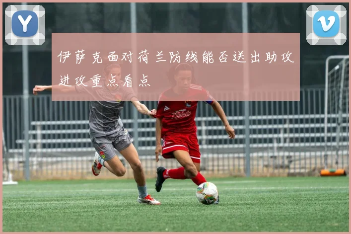 伊萨克面对荷兰防线能否送出助攻进攻重点看点