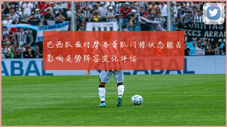 巴西队面对摩洛哥队门将状态能否影响走势阵容变化评估