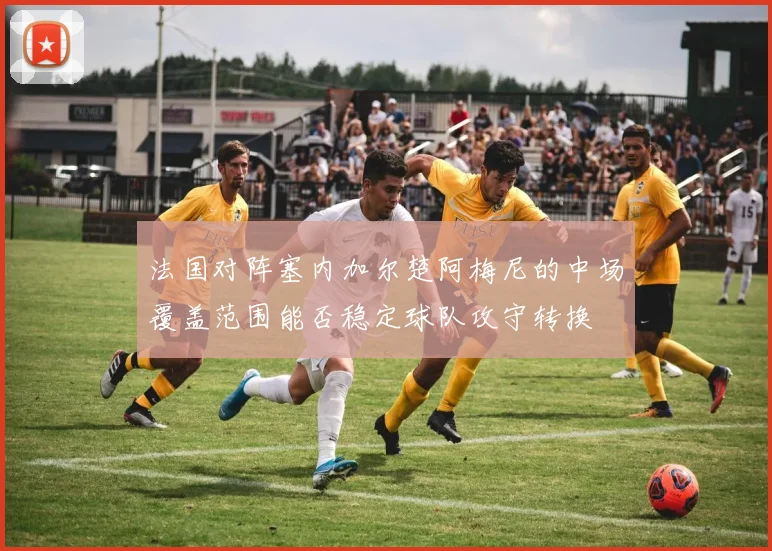 法国对阵塞内加尔楚阿梅尼的中场覆盖范围能否稳定球队攻守转换