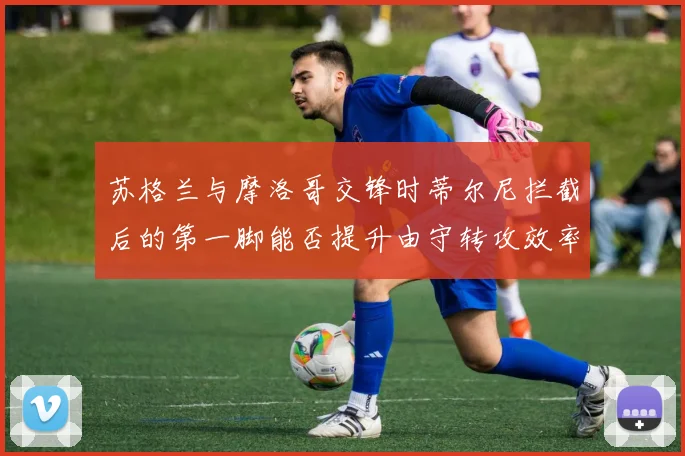 苏格兰与摩洛哥交锋时蒂尔尼拦截后的第一脚能否提升由守转攻效率