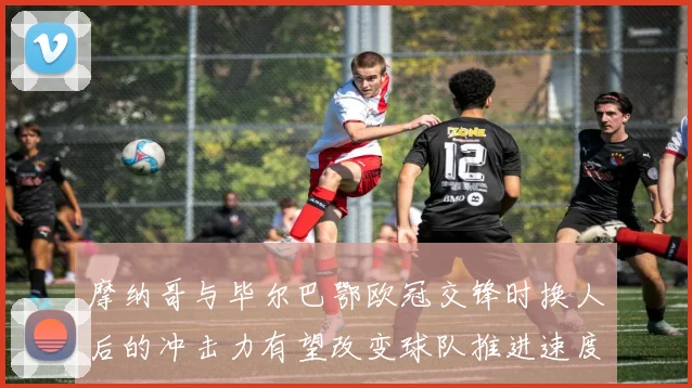摩纳哥与毕尔巴鄂欧冠交锋时换人后的冲击力有望改变球队推进速度