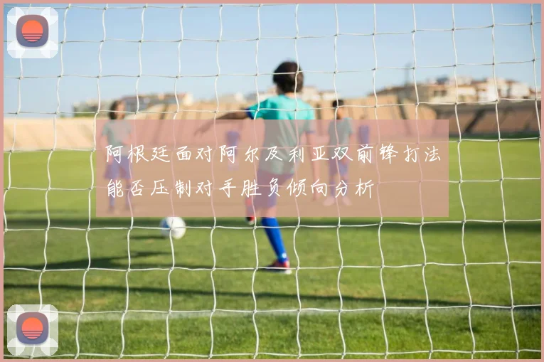 阿根廷面对阿尔及利亚双前锋打法能否压制对手胜负倾向分析