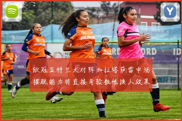 欧冠亚特兰大对阵加拉塔萨雷中场摆脱能力将直接考验教练换人效果