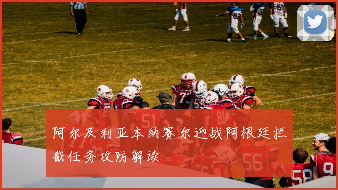 阿尔及利亚本纳赛尔迎战阿根廷拦截任务攻防解读