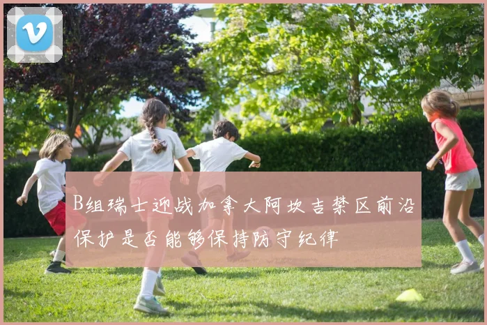 B组瑞士迎战加拿大阿坎吉禁区前沿保护是否能够保持防守纪律