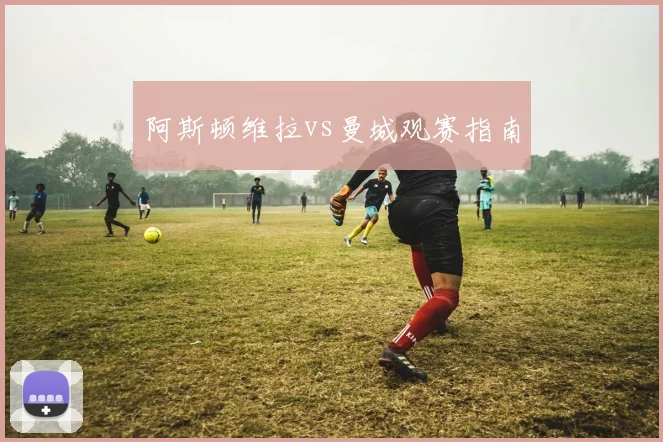 阿斯顿维拉vs曼城观赛指南