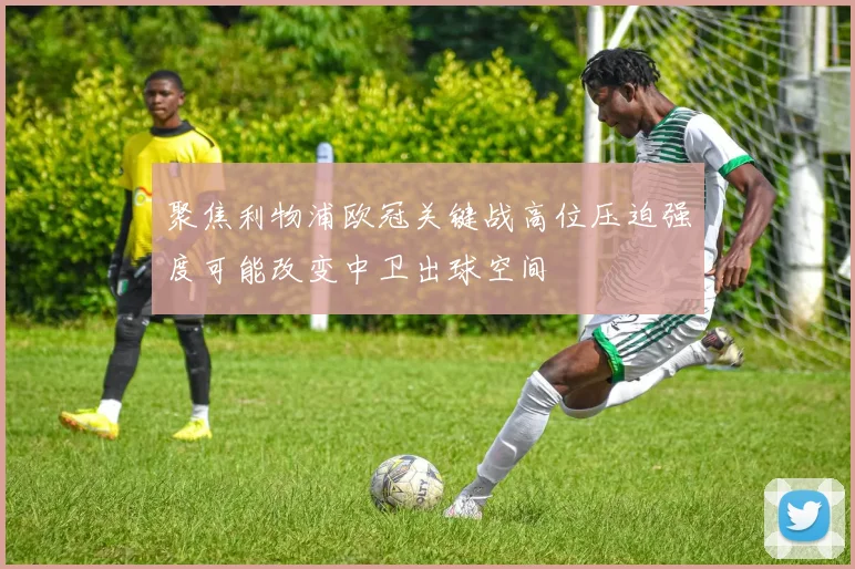 聚焦利物浦欧冠关键战高位压迫强度可能改变中卫出球空间