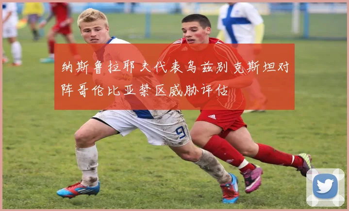纳斯鲁拉耶夫代表乌兹别克斯坦对阵哥伦比亚禁区威胁评估