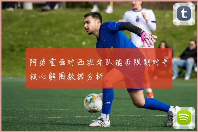 阿劳霍面对西班牙队能否限制对手核心解围数据分析