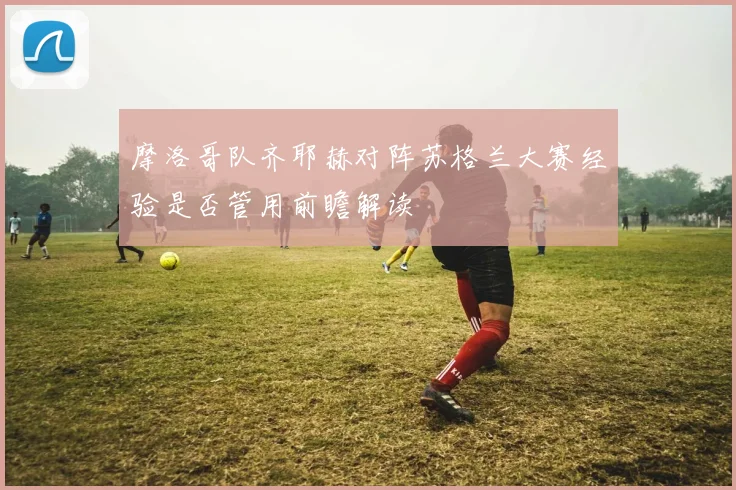 摩洛哥队齐耶赫对阵苏格兰大赛经验是否管用前瞻解读