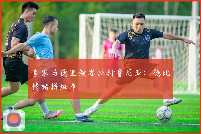 皇家马德里做客拉科鲁尼亚：德比情绪拼细节