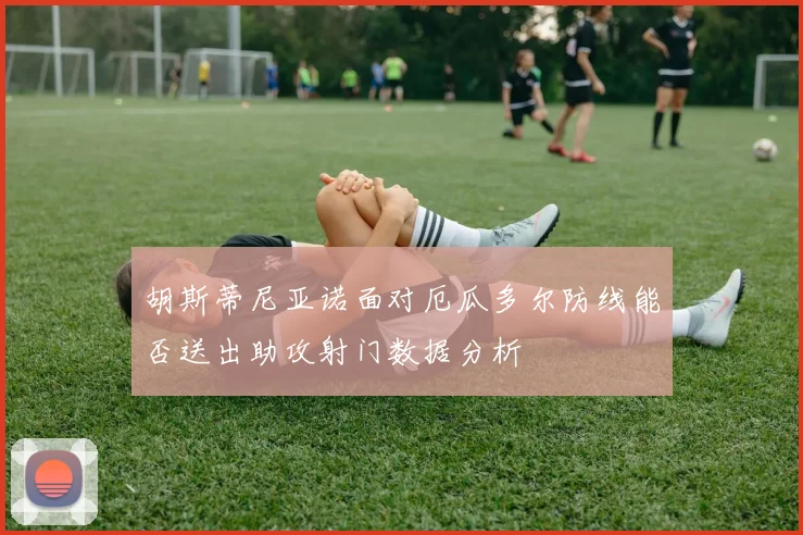 胡斯蒂尼亚诺面对厄瓜多尔防线能否送出助攻射门数据分析