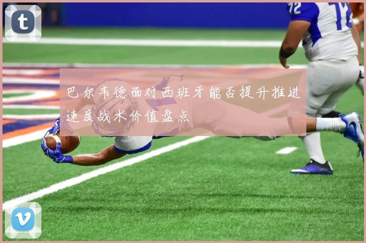 巴尔韦德面对西班牙能否提升推进速度战术价值盘点