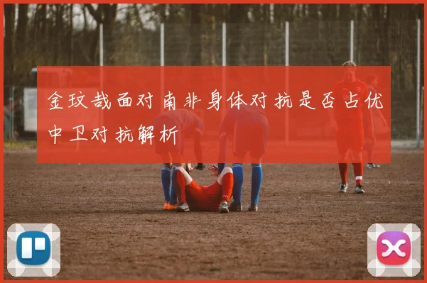 金玟哉面对南非身体对抗是否占优中卫对抗解析